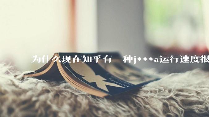 为什么现在知乎有一种j***a运行速度很慢，很吃***的论调？