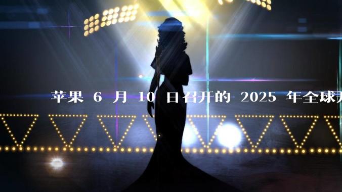 苹果 6 月 10 日召开的 2025 年全球开发者大会「WWDC25」，有哪些值得关注的信息？
