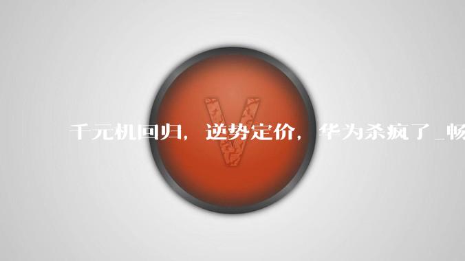 千元机回归，逆势定价，华为杀疯了_畅享_系列_鸿蒙