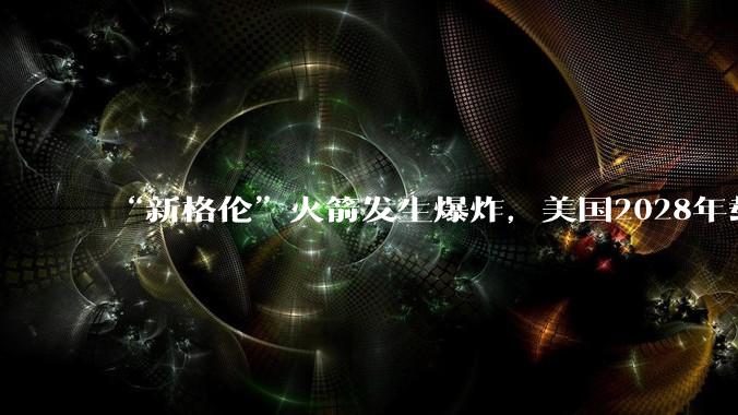 “新格伦”火箭发生爆炸，美国2028年载人登月悬了？_发射_一级_冲击波