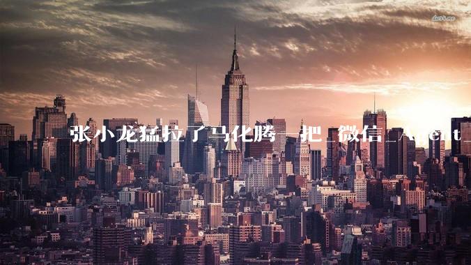 张小龙猛拉了马化腾一把_微信_Agent_智能