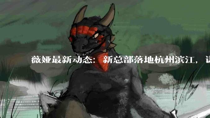 薇娅最新动态：新总部落地杭州滨江，谦寻为什么盖楼？_直播间_行业_公司