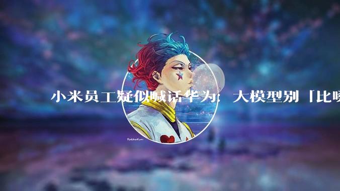 小米员工疑似喊话华为：大模型别「比嗓门」_DeepSeek_国产_行业