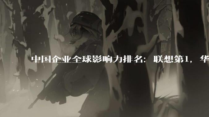 中国企业全球影响力排名：联想第1，华为第6，小米第11_贡献度_维度