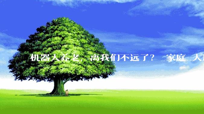 机器人养老，离我们不远了？_家庭_人形_科技