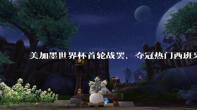 美加墨世界杯首轮战罢，夺冠热门西班牙“爆冷”，法国反超成为最大热门_比赛_佛得角_阿根廷