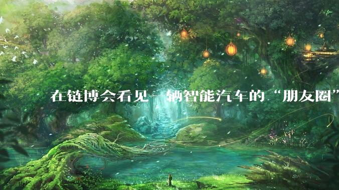 在链博会看见一辆智能汽车的“朋友圈”