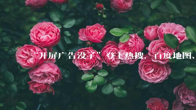 “开屏广告没了”登上热搜，百度地图、高德地图、网易云音乐取消开屏广告_App_吴忠强_触发
