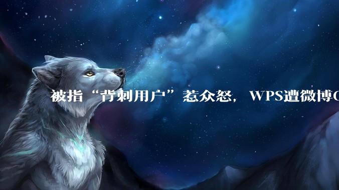 被指“背刺用户”惹众怒，WPS遭微博CEO“亲自”吐槽_办公_金山_公司