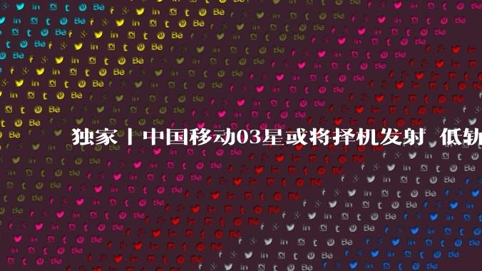 独家｜中国移动03星或将择机发射 低轨直连卫星竞速升温_试验_手机_星上