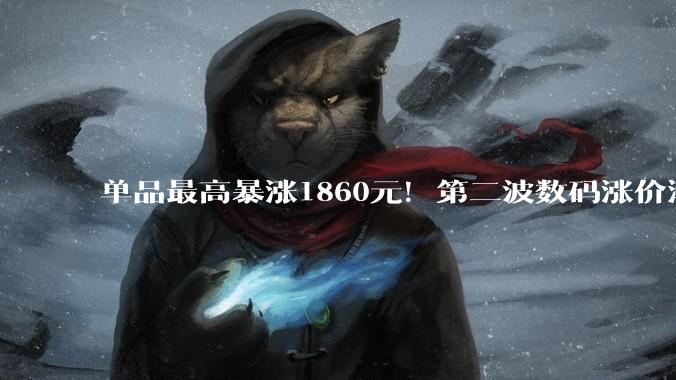 单品最高暴涨1860元！第二波数码涨价潮来袭 “等等党”失策？_Mac_价格_苹果