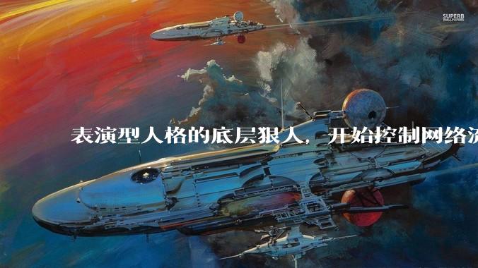 表演型人格的底层狠人，开始控制网络流量走向_杨力雄_***_董事长
