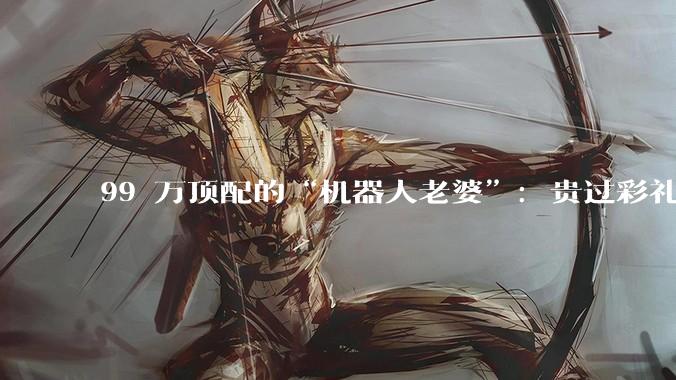 99 万顶配的“机器人老婆”：贵过彩礼，谁是最大金主？_宇树_Ultra_人形