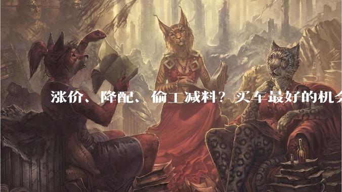 涨价、降配、偷工减料？买车最好的机会可能过去了。_车企_电池_原材料