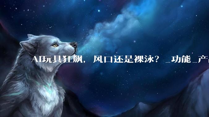 AI玩具狂飙，风口还是裸泳？_功能_产品_人工智能