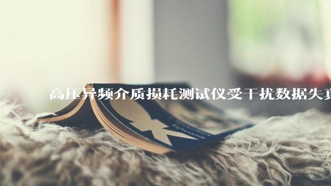 高压异频介质损耗测试仪受干扰数据失真？如何破解现场抗干扰难题？_绝缘_设备_检测