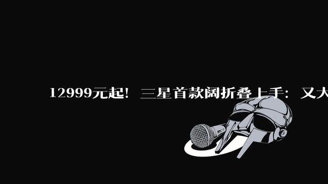 12999元起！三星首款阔折叠上手：又大又薄，开启安卓折叠屏新时代_Fold_Galaxy_小雷