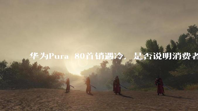 华为Pura 80首销遇冷，是否说明消费者已经开始对麒麟芯片性能有所觉醒？