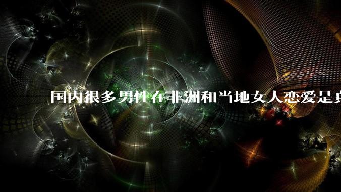 国内很多男性在非洲和当地女人恋爱是真的吗?
