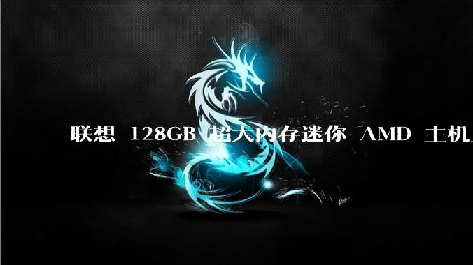 联想 128GB 超大内存迷你 AMD 主机上架，此款主机有哪些亮点？