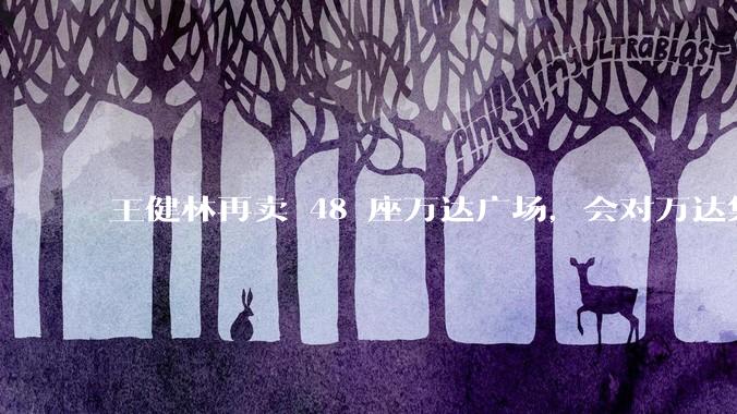 王健林再卖 48 座万达广场，会对万达集团带来哪些影响？目前万达面临怎样的困境？