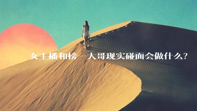 女主播和榜一大哥现实碰面会做什么？