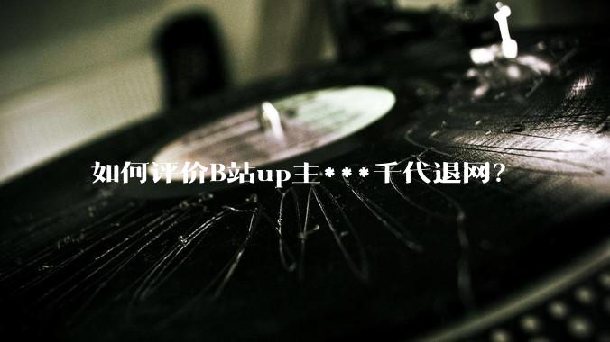 如何评价B站up主***千代退网？