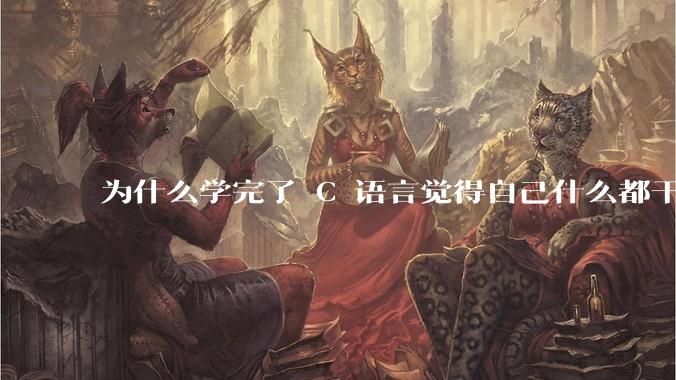 为什么学完了 C 语言觉得自己什么都干不了？