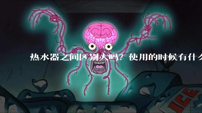 热水器之间区别大吗？使用的时候有什么需要注意的？