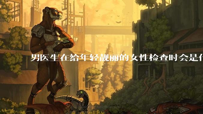 男医生在给年轻靓丽的女性检查时会是什么心态？