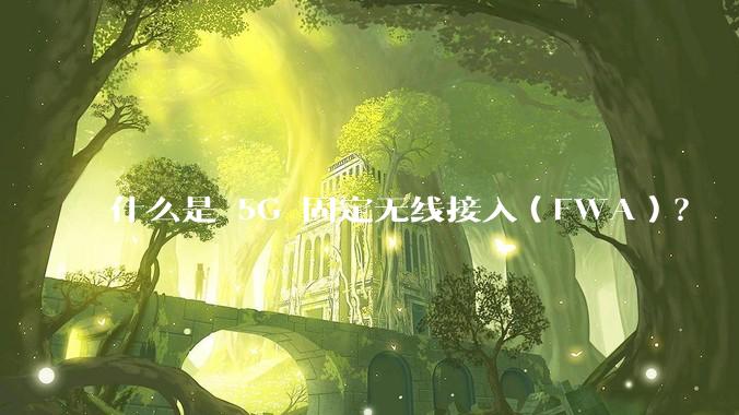 什么是 5G 固定无线接入（FWA）？