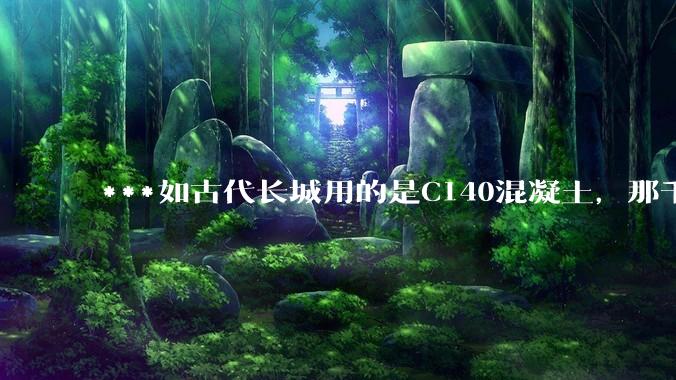 ***如古代长城用的是C140混凝土，那千百年下来会完整的留存至今还是损坏的更加严重？